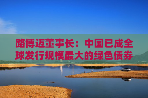 路博迈董事长：中国已成全球发行规模最大的绿色债券市场