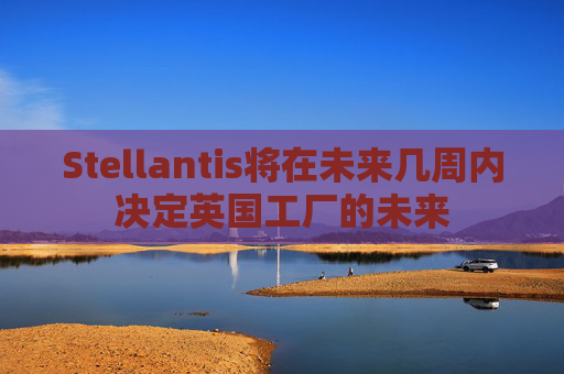 Stellantis将在未来几周内决定英国工厂的未来