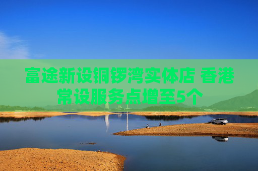 富途新设铜锣湾实体店 香港常设服务点增至5个