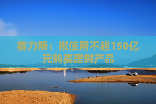赛力斯：拟使用不超150亿元购买理财产品