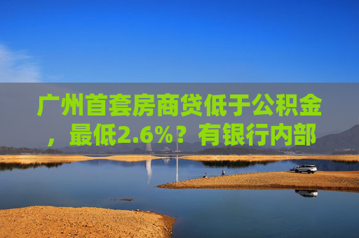 广州首套房商贷低于公积金，最低2.6%？有银行内部讨论：吃不消，后续或将上浮