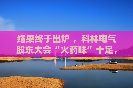 结果终于出炉 ，科林电气股东大会“火药味”十足，时长创纪录