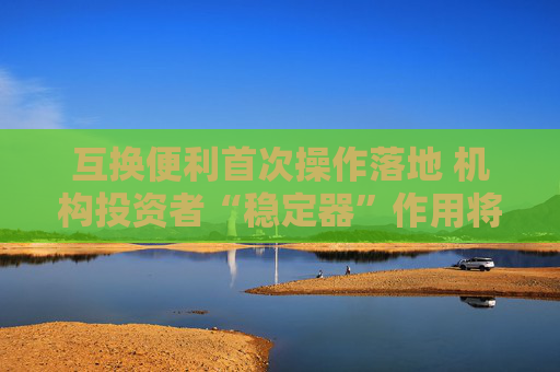 互换便利首次操作落地 机构投资者“稳定器”作用将更好发挥