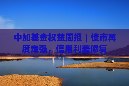 中加基金权益周报︱债市再度走强，信用利差修复