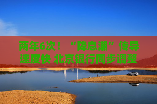 两年6次！“降息潮”传导速度快 北京银行同步调整存款挂牌利率及特殊产品利率