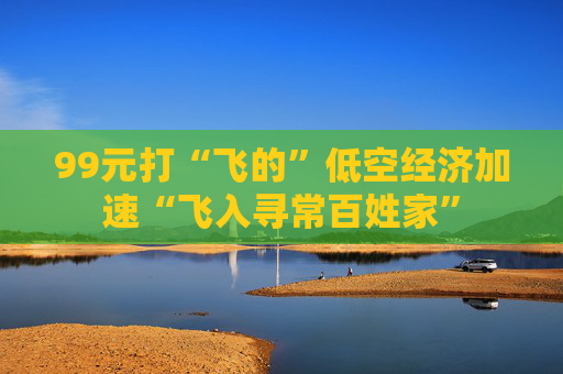 99元打“飞的”低空经济加速“飞入寻常百姓家”