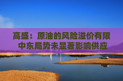 高盛：原油的风险溢价有限 中东局势未显著影响供应