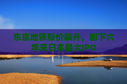 东京地铁股价飙升，创下六年来日本最大IPO