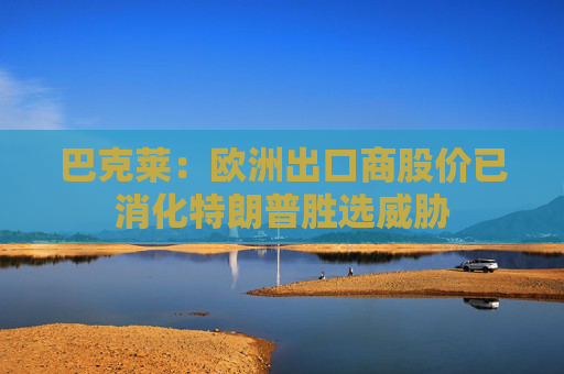 巴克莱：欧洲出口商股价已消化特朗普胜选威胁
