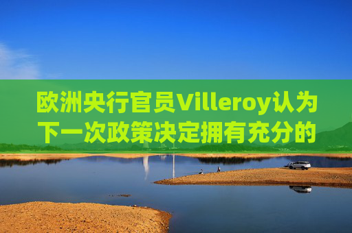 欧洲央行官员Villeroy认为下一次政策决定拥有充分的选择余地