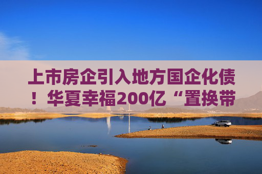 上市房企引入地方国企化债！华夏幸福200亿“置换带”方案推进至遴选阶段