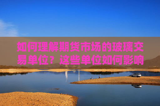 如何理解期货市场的玻璃交易单位？这些单位如何影响交易策略？
