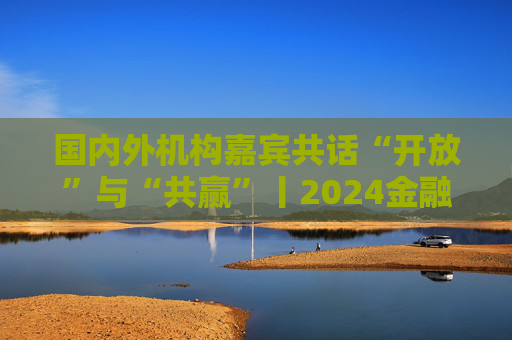 国内外机构嘉宾共话“开放”与“共赢”丨2024金融街论坛年会