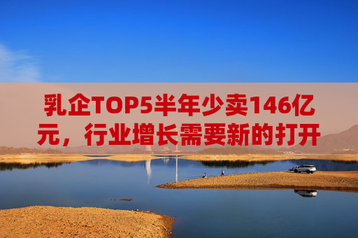 乳企TOP5半年少卖146亿元，行业增长需要新的打开方式