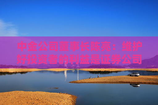 中金公司董事长陈亮：维护好投资者的利益是证券公司长期致胜之道