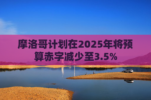 摩洛哥计划在2025年将预算赤字减少至3.5%