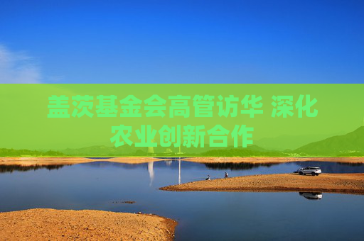 盖茨基金会高管访华 深化农业创新合作