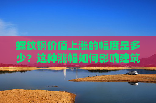 螺纹钢价值上涨的幅度是多少？这种涨幅如何影响建筑行业？