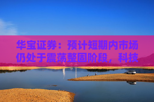 华宝证券：预计短期内市场仍处于震荡整固阶段，科技成长板块预计相对占优