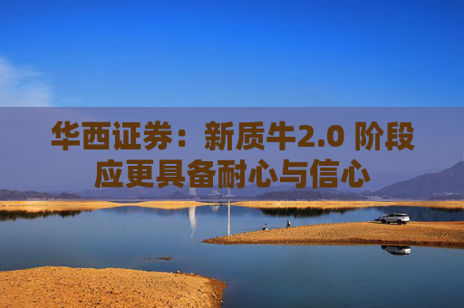 华西证券：新质牛2.0 阶段应更具备耐心与信心