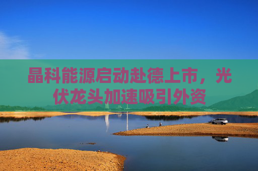晶科能源启动赴德上市，光伏龙头加速吸引外资