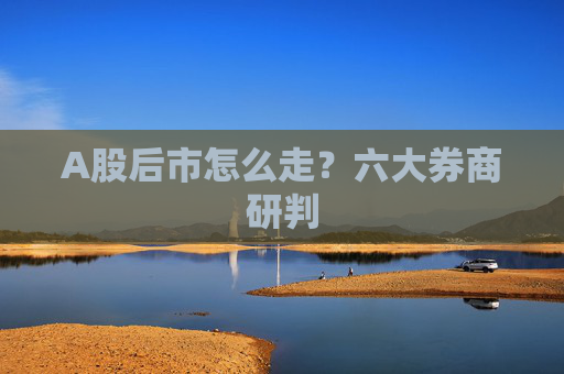 A股后市怎么走？六大券商研判