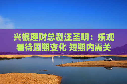 兴银理财总裁汪圣明：乐观看待周期变化 短期内需关注预期差
