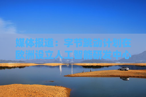 媒体报道：字节跳动计划在欧洲设立人工智能研发中心
