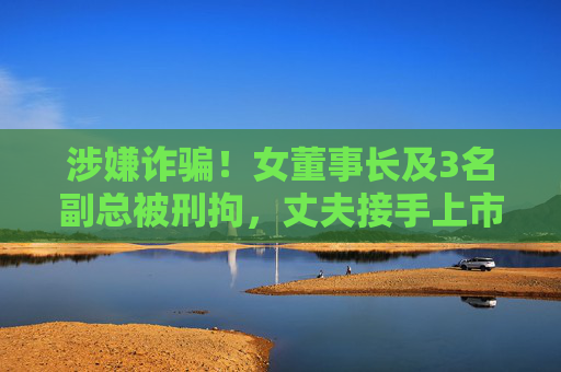 涉嫌诈骗！女董事长及3名副总被刑拘，丈夫接手上市公司