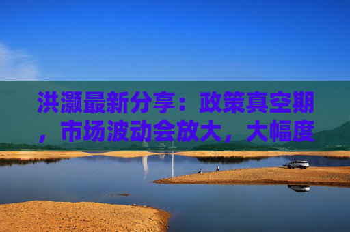 洪灏最新分享：政策真空期，市场波动会放大，大幅度降息反而能提振人民币汇率