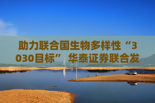 助力联合国生物多样性“3030目标” 华泰证券联合发起中国首个OECMs专项基金