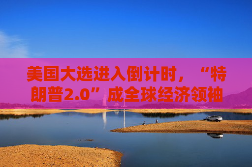 美国大选进入倒计时，“特朗普2.0”成全球经济领袖“心头刺”！