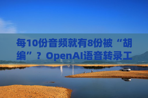 每10份音频就有8份被“胡编”？OpenAI语音转录工具被曝存重大缺陷