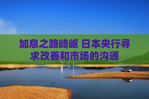 加息之路崎岖 日本央行寻求改善和市场的沟通