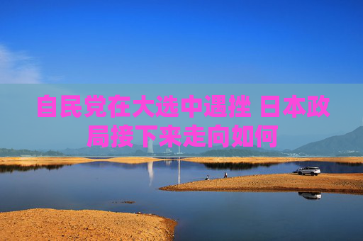 自民党在大选中遇挫 日本政局接下来走向如何