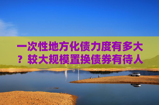 一次性地方化债力度有多大？较大规模置换债券有待人大审议通过