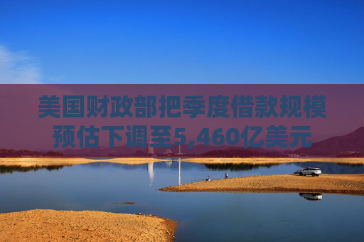美国财政部把季度借款规模预估下调至5,460亿美元