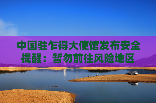中国驻乍得大使馆发布安全提醒：暂勿前往风险地区