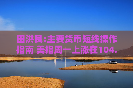 田洪良:主要货币短线操作指南 美指周一上涨在104.60之下遇阻
