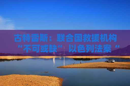 古特雷斯：联合国救援机构“不可或缺” 以色列法案“不可接受”