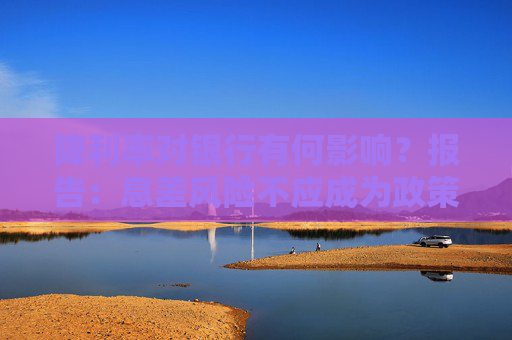 降利率对银行有何影响？报告：息差风险不应成为政策掣肘