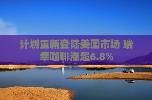 计划重新登陆美国市场 瑞幸咖啡涨超6.8%