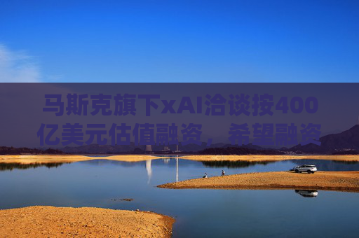 马斯克旗下xAI洽谈按400亿美元估值融资，希望融资数十亿美元