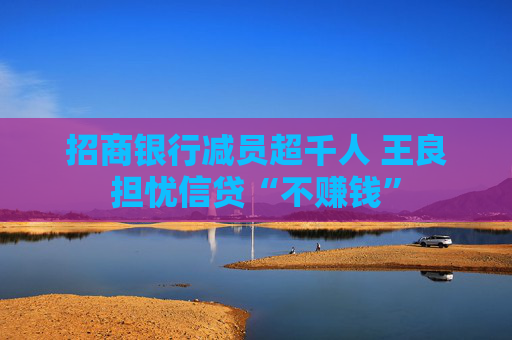 招商银行减员超千人 王良担忧信贷“不赚钱”