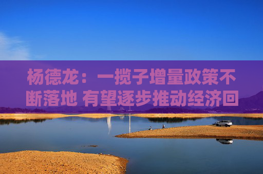 杨德龙：一揽子增量政策不断落地 有望逐步推动经济回暖股市回升