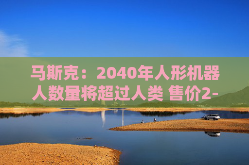 马斯克：2040年人形机器人数量将超过人类 售价2-2.5万美元