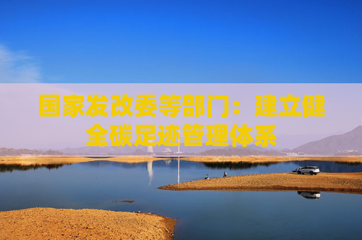国家发改委等部门：建立健全碳足迹管理体系