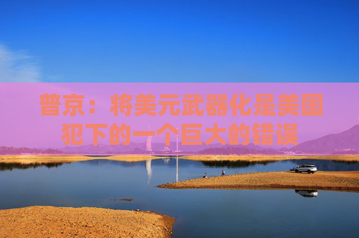 普京：将美元武器化是美国犯下的一个巨大的错误