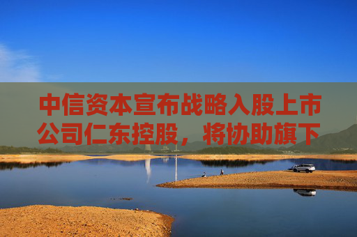 中信资本宣布战略入股上市公司仁东控股，将协助旗下合利宝支付开展跨境支付业务