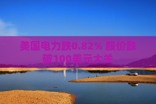 美国电力跌0.82% 股价跌破100美元大关